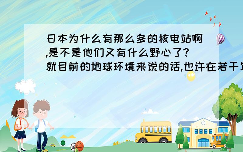 日本为什么有那么多的核电站啊,是不是他们又有什么野心了?就目前的地球环境来说的话,也许在若干年后,日本会被海水给淹没,所以也不能说他们不是没有其它的目的的