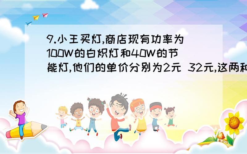 9.小王买灯,商店现有功率为100W的白炽灯和40W的节能灯,他们的单价分别为2元 32元,这两种灯得照明效果和使用寿命都一样,小王家所在地电价为每度0 .5元,问这两种灯寿命超过多长时间小王选择