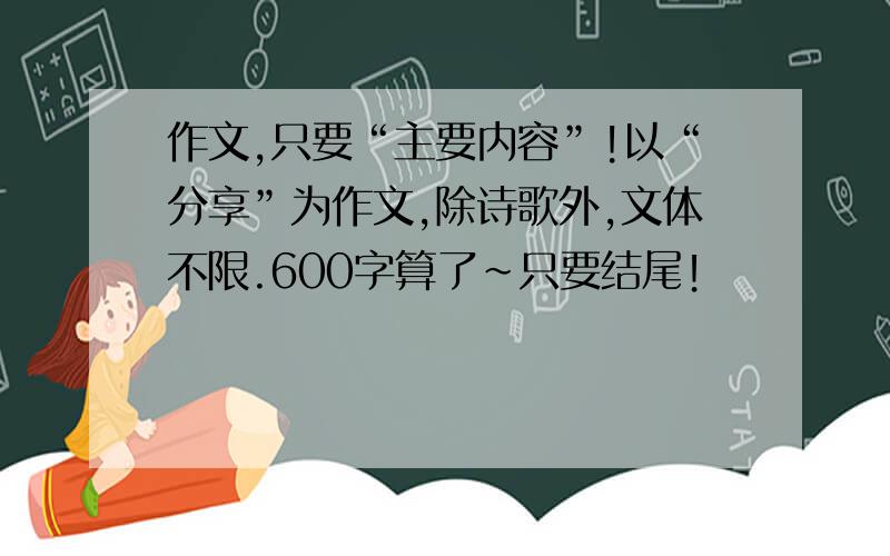 作文,只要“主要内容”!以“分享”为作文,除诗歌外,文体不限.600字算了~只要结尾！