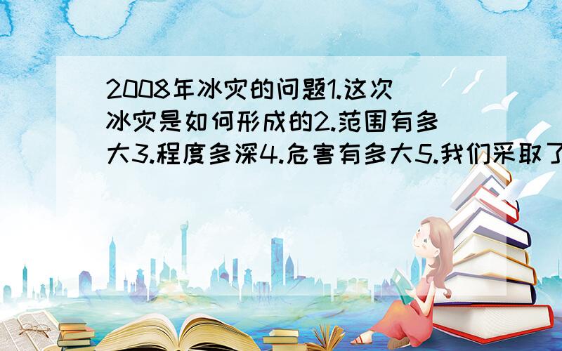 2008年冰灾的问题1.这次冰灾是如何形成的2.范围有多大3.程度多深4.危害有多大5.我们采取了哪些措施6.我们要吸取哪些教训急 答的好的+分