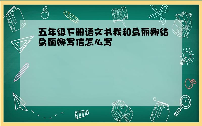 五年级下册语文书我和乌丽娜给乌丽娜写信怎么写