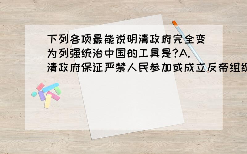 下列各项最能说明清政府完全变为列强统治中国的工具是?A.清政府保证严禁人民参加或成立反帝组织B.设总理衙门C.允许外国军队驻扎北京到山海关铁路沿线要低D.在北京东交民港设使馆界 最