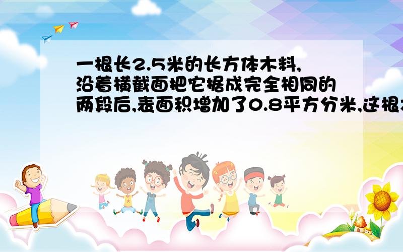 一根长2.5米的长方体木料,沿着横截面把它据成完全相同的两段后,表面积增加了0.8平方分米,这根木料的体积是多少立方米?（2）一根棱长6厘米的正方体,如果高3厘米,那么组成的新长方体的表