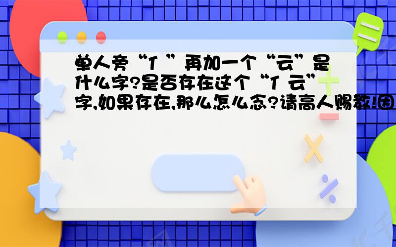 单人旁“亻”再加一个“云”是什么字?是否存在这个“亻云”字,如果存在,那么怎么念?请高人赐教!因为一直在简体字典和繁体字典都查不到这个字,上网搜了繁体字库也搜不到,高人请赐教!