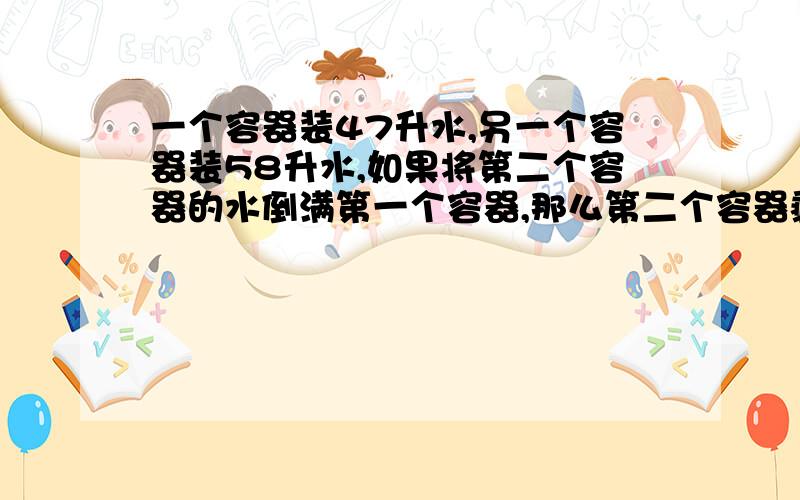 一个容器装47升水,另一个容器装58升水,如果将第二个容器的水倒满第一个容器,那么第二个容器剩下的水相当于这个容器容量的一半;如果将第一个容器的水倒满第二个容器,那么第一个容器剩