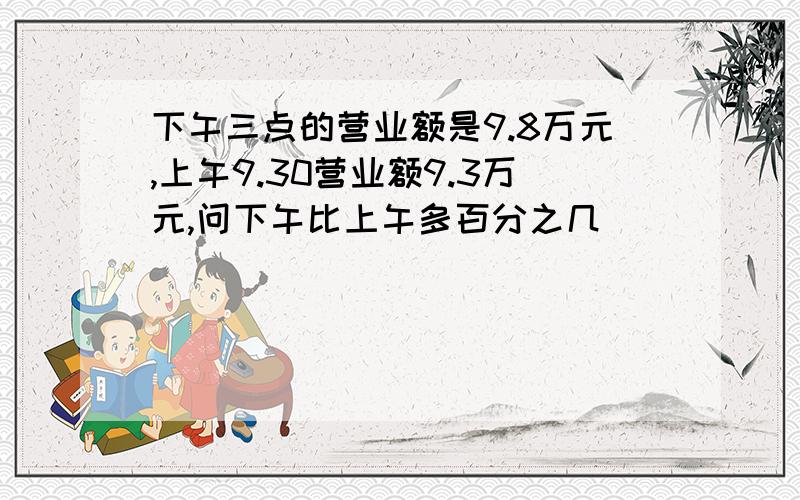 下午三点的营业额是9.8万元,上午9.30营业额9.3万元,问下午比上午多百分之几