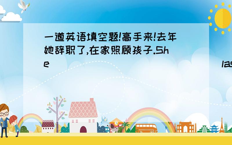 一道英语填空题!高手来!去年她辞职了,在家照顾孩子.She ____ _____ _____ last year and looked after her children at home.中间的空用英语填上!高手来啊~~