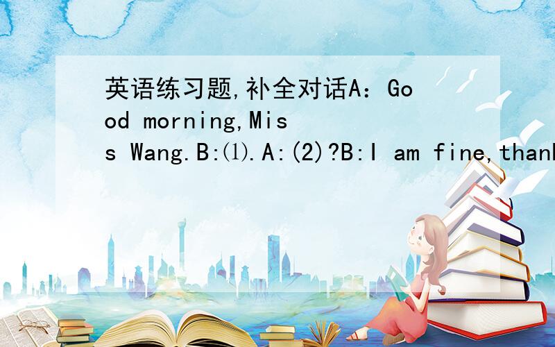 英语练习题,补全对话A：Good morning,Miss Wang.B:⑴.A:(2)?B:I am fine,thanks.And you?A:I'm fine,too.B:(3)?A:It's my new bag.B:(4)?A:B-A-G.B:(5)?A:It's black and white.