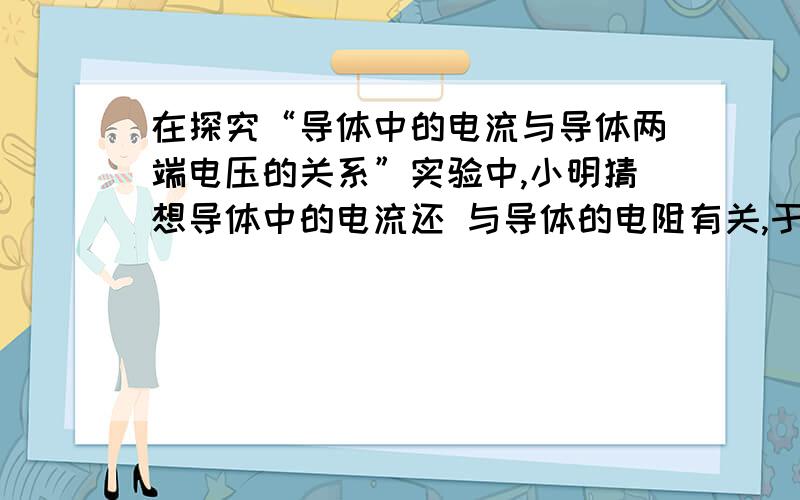 在探究“导体中的电流与导体两端电压的关系”实验中,小明猜想导体中的电流还 与导体的电阻有关,于是小明在探究“导体中的电流与导体两端电压的关系”实验中，小明猜想导体中的电流