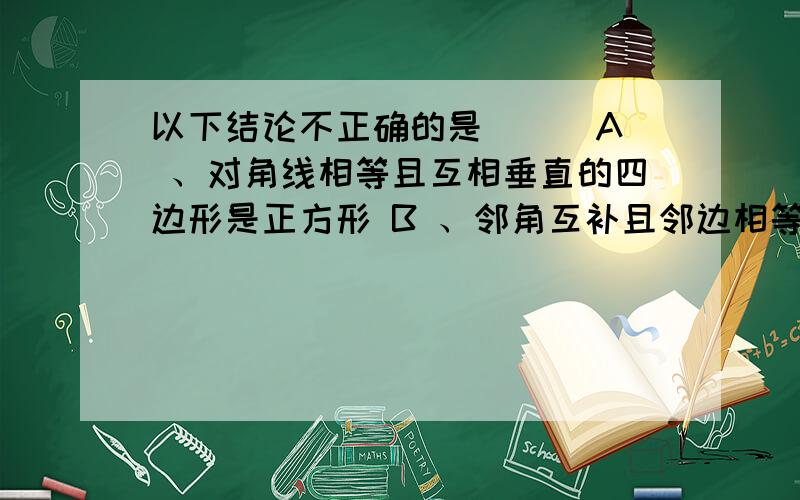 以下结论不正确的是（ ） A 、对角线相等且互相垂直的四边形是正方形 B 、邻角互补且邻边相等的四边形是正A 、对角线相等且互相垂直的四边形是正方形 B 、邻角互补且邻边相等的四边形