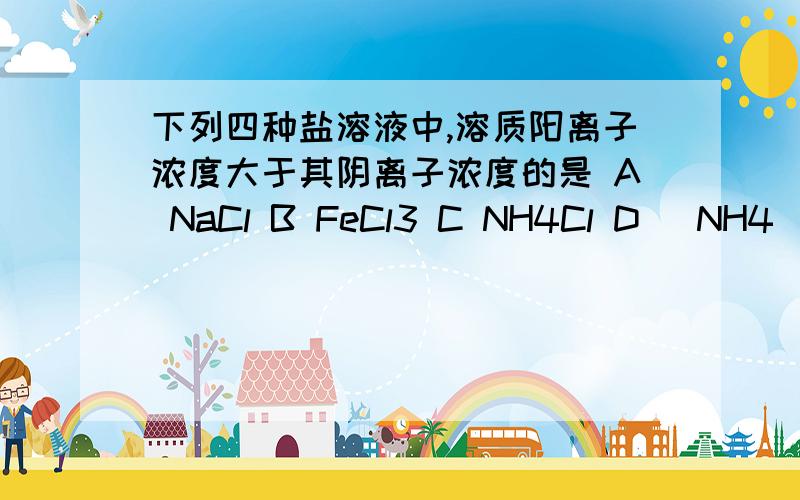 下列四种盐溶液中,溶质阳离子浓度大于其阴离子浓度的是 A NaCl B FeCl3 C NH4Cl D (NH4)SO4