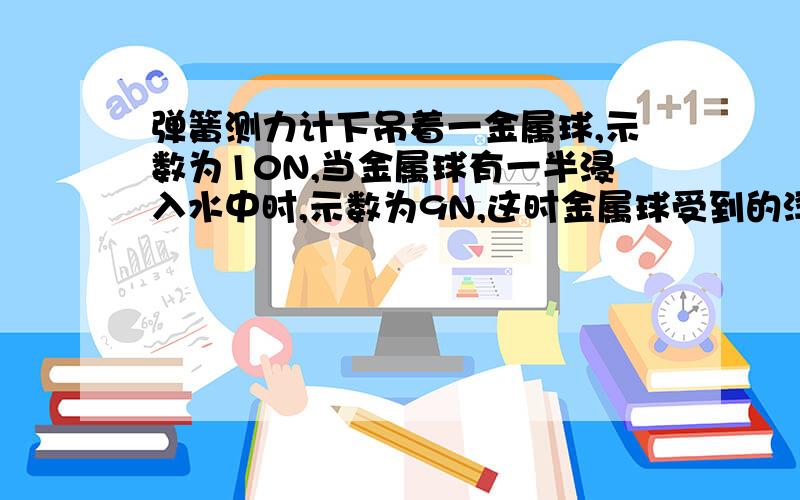 弹簧测力计下吊着一金属球,示数为10N,当金属球有一半浸入水中时,示数为9N,这时金属球受到的浮力为?当属球全部浸入水中时,弹簧测力计的示数为?