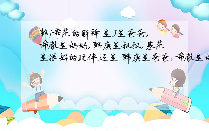 韩j希范的解释.是J是爸爸,希澈是妈妈,韩庚是叔叔,基范是很好的玩伴.还是 韩庚是爸爸,希澈是妈妈,j是叔叔,基范是很好的玩伴.最主要的是谁是稀饭的爸爸（啊不急/father...)