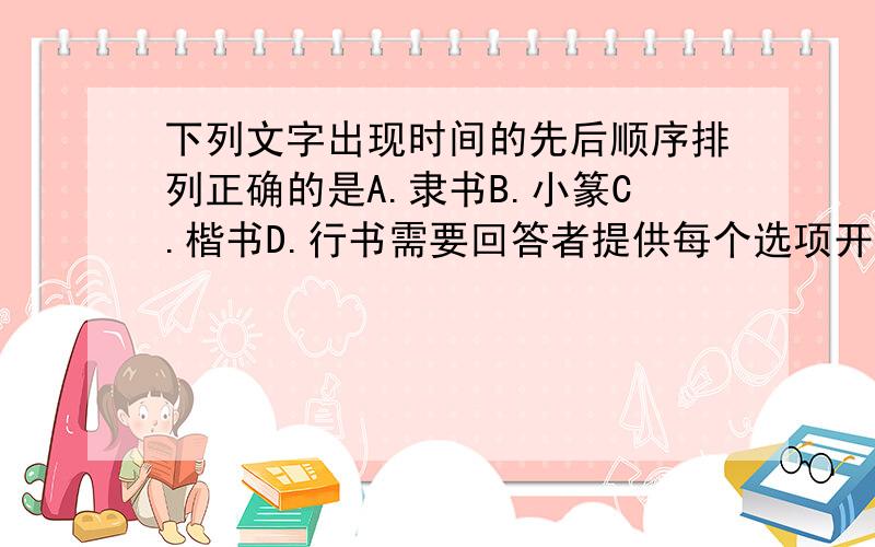 下列文字出现时间的先后顺序排列正确的是A.隶书B.小篆C.楷书D.行书需要回答者提供每个选项开始的具体朝代