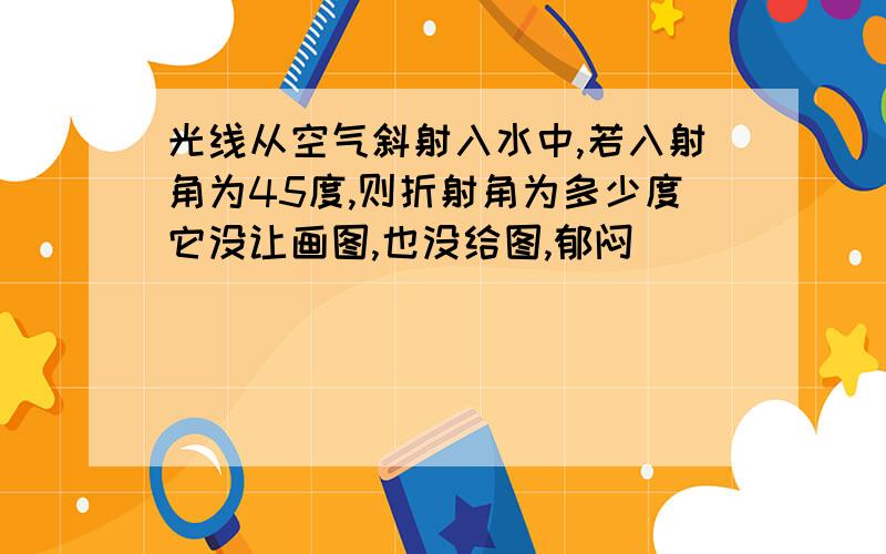 光线从空气斜射入水中,若入射角为45度,则折射角为多少度它没让画图,也没给图,郁闷