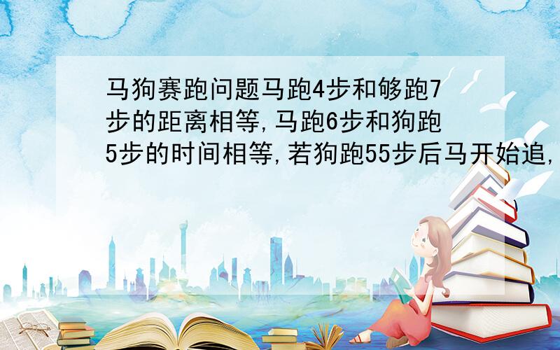 马狗赛跑问题马跑4步和够跑7步的距离相等,马跑6步和狗跑5步的时间相等,若狗跑55步后马开始追,狗再跑几步可被马追上