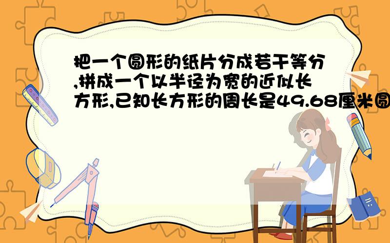 把一个圆形的纸片分成若干等分,拼成一个以半径为宽的近似长方形,已知长方形的周长是49.68厘米圆形纸片的面积是多少