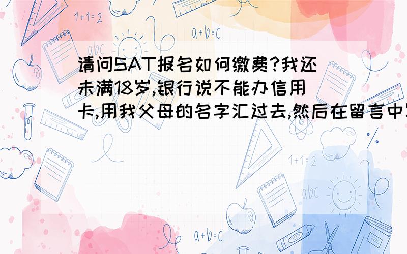 请问SAT报名如何缴费?我还未满18岁,银行说不能办信用卡,用我父母的名字汇过去,然后在留言中写我的名字可以吗?