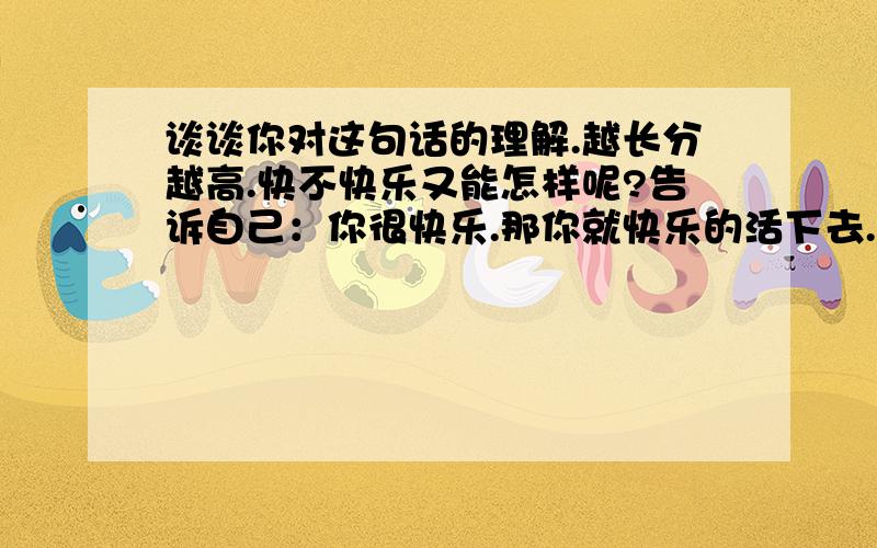 谈谈你对这句话的理解.越长分越高.快不快乐又能怎样呢?告诉自己：你很快乐.那你就快乐的活下去.谈谈对这段话的理解.要往积极的方面去谈.越长越好.好的话给20分.