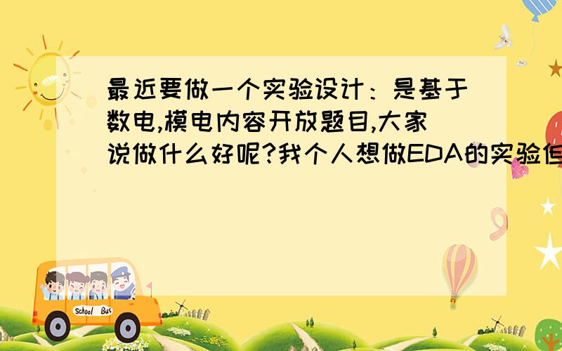 最近要做一个实验设计：是基于数电,模电内容开放题目,大家说做什么好呢?我个人想做EDA的实验但是由于 EDA才开始学 ,不是很懂 想挑战一下,