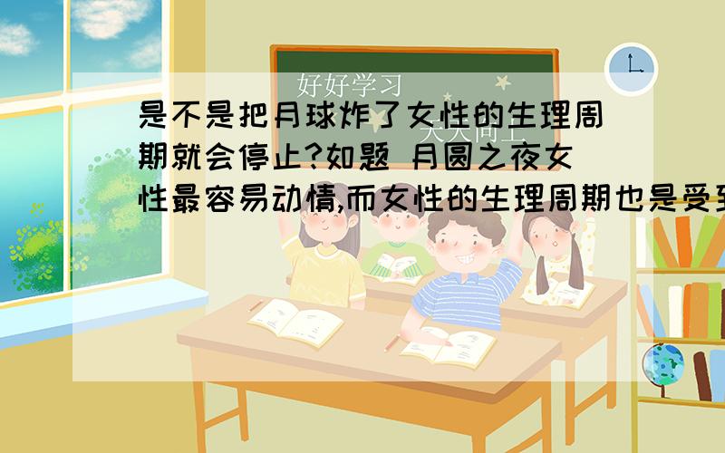 是不是把月球炸了女性的生理周期就会停止?如题 月圆之夜女性最容易动情,而女性的生理周期也是受到月球转动影响的,那是不是说,只要把月球炸了,我们女同胞们就再也不用受苦了?