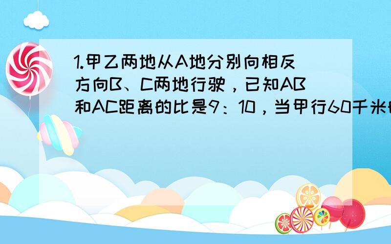 1.甲乙两地从A地分别向相反方向B、C两地行驶，已知AB和AC距离的比是9：10，当甲行60千米时，乙车已行的路程和未行路程比是1:这时两车离目的地的距离相符。求AC两地的距离？2.一条纸带，