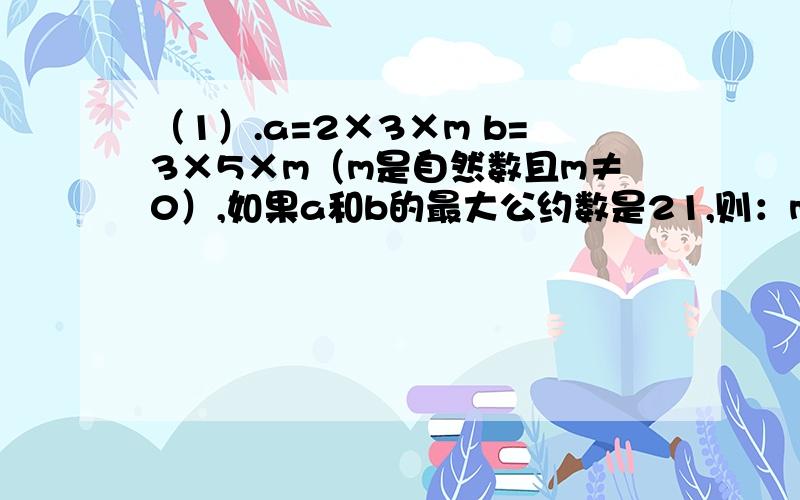 （1）.a=2×3×m b=3×5×m（m是自然数且m≠0）,如果a和b的最大公约数是21,则：m是=（ ）,a和b的最小公倍数是（ ）.（2）.把一条绳子分别等分成5股和6股,如果折成5股比折成6股长20厘米,那么这根绳