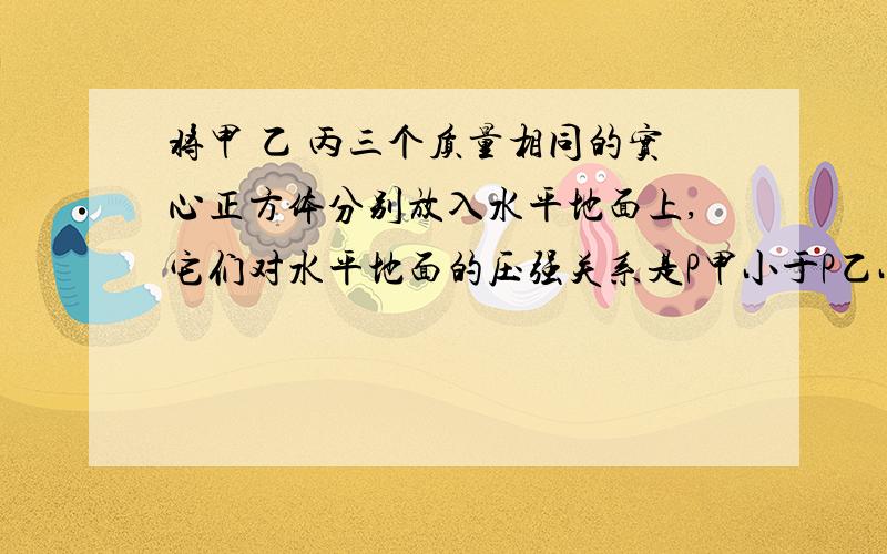 将甲 乙 丙三个质量相同的实心正方体分别放入水平地面上,它们对水平地面的压强关系是P甲小于P乙小于P丙 若分别在三个正方体上表面中央施加竖直向下的力,使三个正方形对水平地面的压