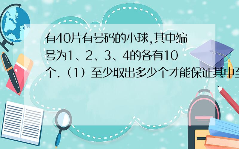 有40片有号码的小球,其中编号为1、2、3、4的各有10个.（1）至少取出多少个才能保证其中至少有2个号码相同的小球?（2）至少要取多少个才能保证有4个不同号码的小球?【用抽屉原理解答,