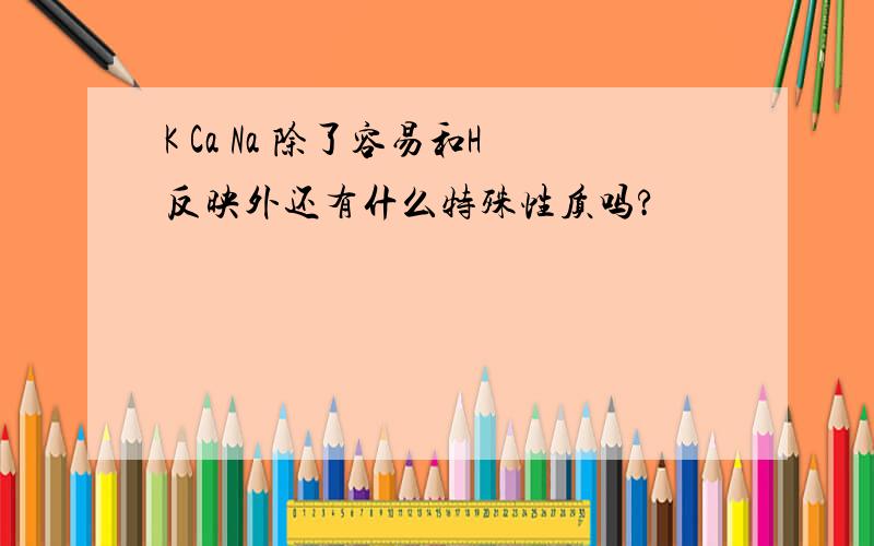 K Ca Na 除了容易和H反映外还有什么特殊性质吗?