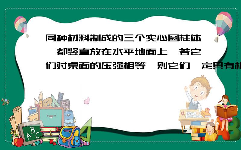 同种材料制成的三个实心圆柱体,都竖直放在水平地面上,若它们对桌面的压强相等,则它们一定具有相同的：A.体积B.质量C.横截面积D.高度答案是什么?我觉得是CD.你怎么认为?赏100!我经过思考