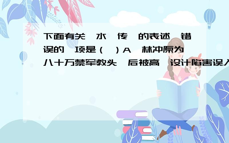 下面有关《水浒传》的表述,错误的一项是（ ）A、林冲原为八十万禁军教头,后被高俅设计陷害误入白虎堂,刺配沧州,最后雪夜上梁山,由逆来顺受转变成奋起反抗.B、武松有仇必复,有恩必报,