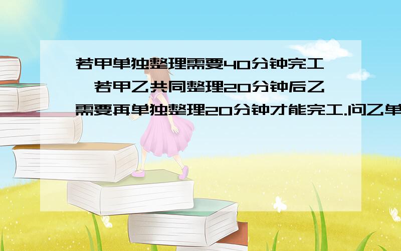 若甲单独整理需要40分钟完工,若甲乙共同整理20分钟后乙需要再单独整理20分钟才能完工.问乙单独整理多少分钟完工?第二问．若乙工作需要,他整理时间不超过30分钟,则甲至少整理多少分钟才