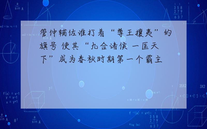 管仲辅佐谁打着“尊王攘夷”的旗号 使其“九合诸侯 一匡天下”成为春秋时期第一个霸主