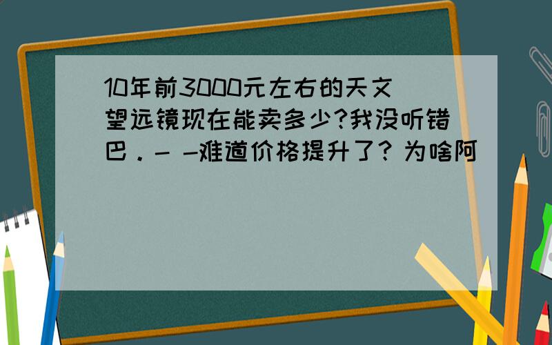 10年前3000元左右的天文望远镜现在能卖多少?我没听错巴。- -难道价格提升了？为啥阿