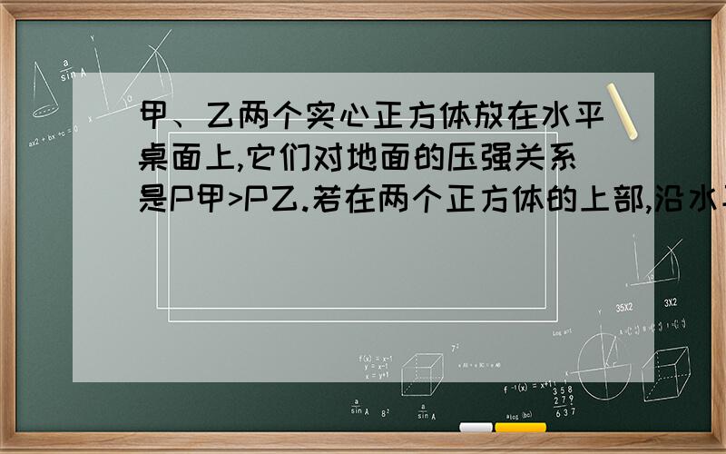 甲、乙两个实心正方体放在水平桌面上,它们对地面的压强关系是P甲>P乙.若在两个正方体的上部,沿水平方向分别截去相同的高度后,剩余部分对水平地面的压强关系是P甲=P乙,则两个实心正方