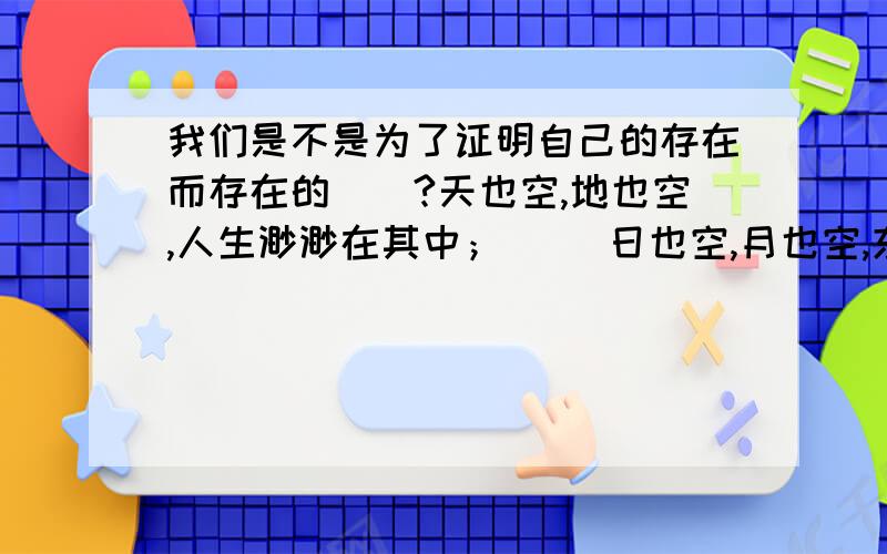 我们是不是为了证明自己的存在而存在的``?天也空,地也空,人生渺渺在其中； 　　日也空,月也空,东升西坠为谁功?　　金也空,银也空,死后何曾在手中!　　妻也空,子也空,黄泉路上不相逢!