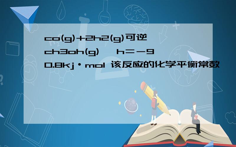 co(g)+2h2(g)可逆ch3oh(g) △h＝－90.8kj·mol 该反应的化学平衡常数