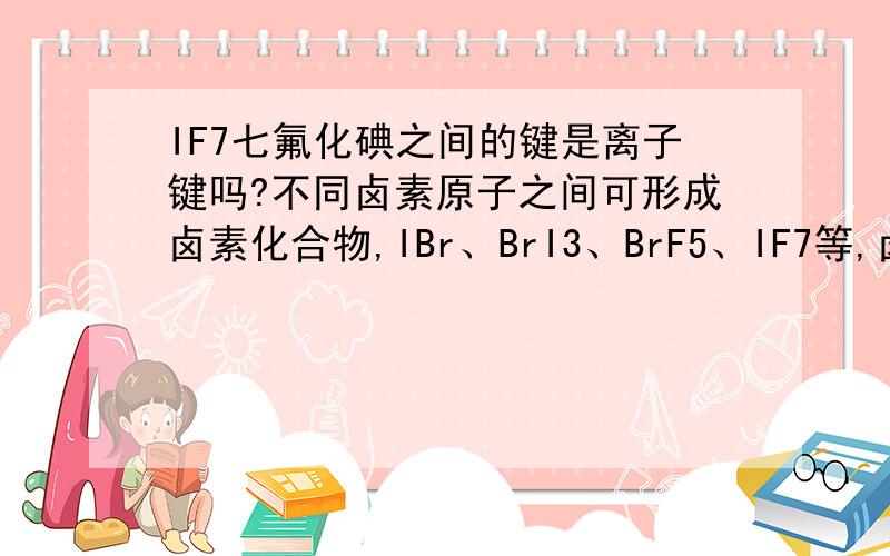 IF7七氟化碘之间的键是离子键吗?不同卤素原子之间可形成卤素化合物,IBr、BrI3、BrF5、IF7等,卤素互化物中的化学键类型是____A 极性键 B 非极性键 C 离子键 D σ键答案是AD没有离子键,求哥哥们说