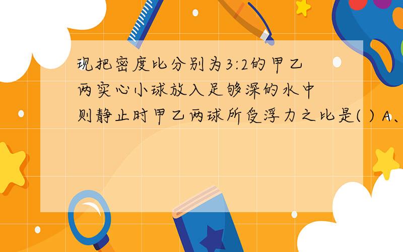 现把密度比分别为3:2的甲乙两实心小球放入足够深的水中 则静止时甲乙两球所受浮力之比是( ) A、1:1 ...现把密度比分别为3:2的甲乙两实心小球放入足够深的水中 则静止时甲乙两球所受浮力