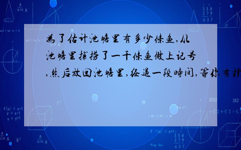 为了估计池塘里有多少条鱼,从池塘里捕捞了一千条鱼做上记号,然后放回池塘里,经过一段时间,等你有标记的鱼完全混合于鱼群中,在捞两百条,若其中有标记的鱼有十条,则估计池塘里大概有多