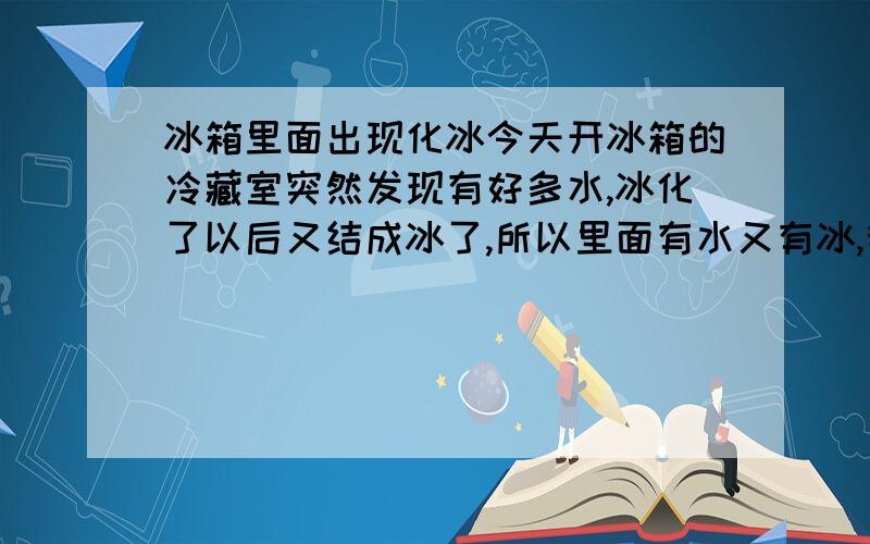 冰箱里面出现化冰今天开冰箱的冷藏室突然发现有好多水,冰化了以后又结成冰了,所以里面有水又有冰,我不知道是停电了还是冰箱坏了,这是怎么回事啊