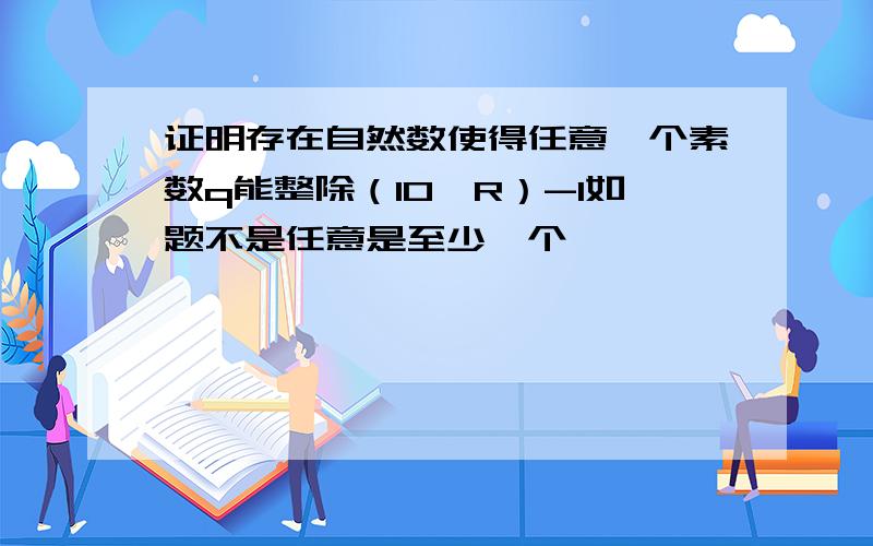 证明存在自然数使得任意一个素数q能整除（10^R）-1如题不是任意是至少一个