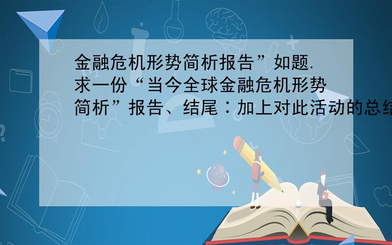 金融危机形势简析报告”如题.求一份“当今全球金融危机形势简析”报告、结尾∶加上对此活动的总结与感受600字以上