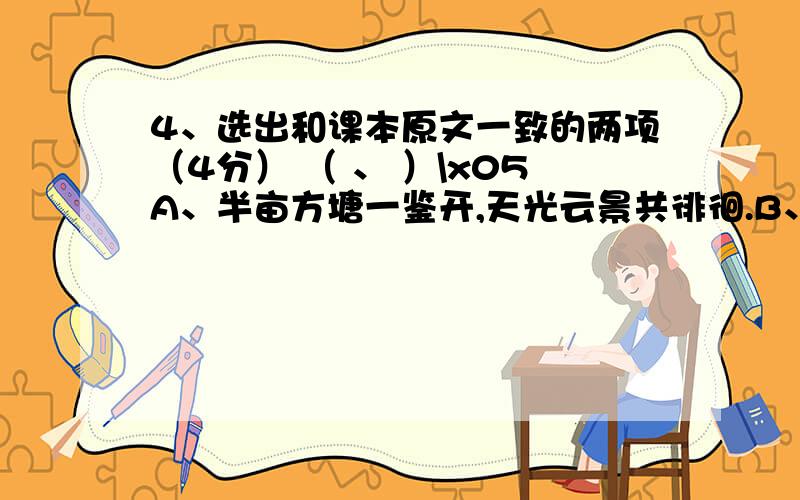 4、选出和课本原文一致的两项（4分） （ 、 ）\x05A、半亩方塘一鉴开,天光云景共徘徊.B、学而时习之,不亦悦乎?\x05C、君问归期未有期,巴山夜雨涨秋池.D、山光悦鸟性,禅房花木深.\x05E、自在