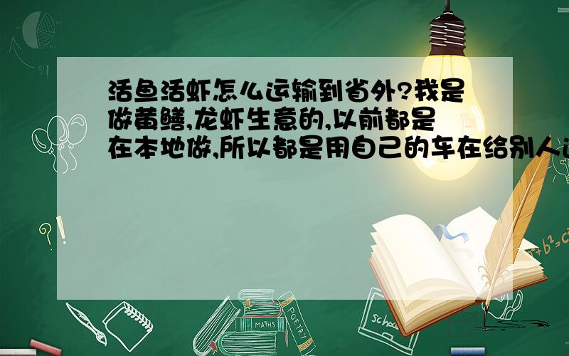 活鱼活虾怎么运输到省外?我是做黄鳝,龙虾生意的,以前都是在本地做,所以都是用自己的车在给别人送货,现在正准备与一个外省的老板合作.可不知道要怎么运输过去（是要活着运过去）.求有