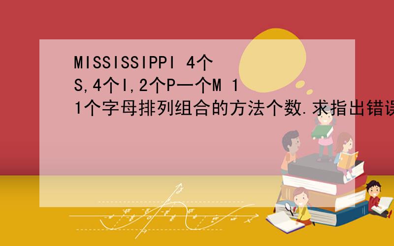 MISSISSIPPI 4个S,4个I,2个P一个M 11个字母排列组合的方法个数.求指出错误逻辑处.常规方法是11!/(4!)我知道.另一种想法：先排4s,一种；再排4I,插缝,5^4；再排2P,9^2；再排M,11；所以：5^4*9^2*11；问题