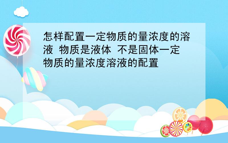 怎样配置一定物质的量浓度的溶液 物质是液体 不是固体一定物质的量浓度溶液的配置