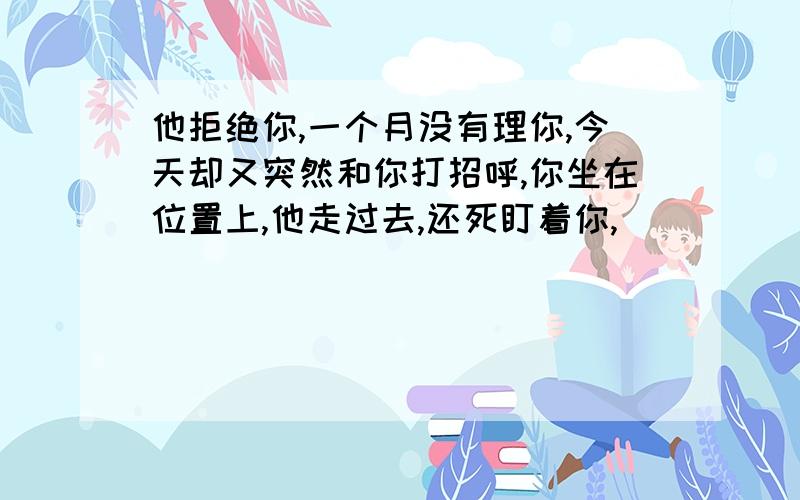 他拒绝你,一个月没有理你,今天却又突然和你打招呼,你坐在位置上,他走过去,还死盯着你,