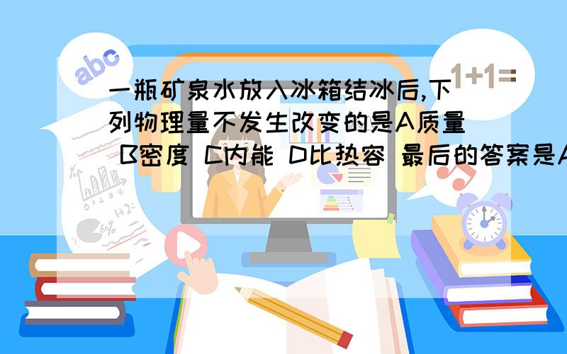 一瓶矿泉水放入冰箱结冰后,下列物理量不发生改变的是A质量 B密度 C内能 D比热容 最后的答案是A,我自己选的D.